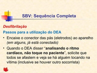 SBV: Sequência Completa
Desfibrilação
Passos para a utilização do DEA
• Encaixe o conector das pás (eletrodos) ao aparelho
(em alguns, já está conectado)
• Quando o DEA disser “analisando o ritmo
cardíaco, não toque no paciente”, solicite que
todos se afastem e veja se há alguém tocando na
vítima (inclusive se houver outro socorrista)

 