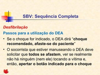 SBV: Sequência Completa
Desfibrilação
Passos para a utilização do DEA
• Se o choque for indicado, o DEA dirá “choque
recomendado, afaste-se do paciente”
• O socorrista que estiver manuseando o DEA deve
solicitar que todos se afastem, ver se realmente
não há ninguém (nem ele) tocando a vítima e,
então, apertar o botão indicado para o choque

 