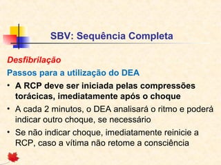 SBV: Sequência Completa
Desfibrilação
Passos para a utilização do DEA
• A RCP deve ser iniciada pelas compressões
torácicas, imediatamente após o choque
• A cada 2 minutos, o DEA analisará o ritmo e poderá
indicar outro choque, se necessário
• Se não indicar choque, imediatamente reinicie a
RCP, caso a vítima não retome a consciência

 