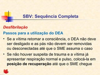 SBV: Sequência Completa
Desfibrilação
Passos para a utilização do DEA
• Se a vítima retomar a consciência, o DEA não deve
ser desligado e as pás não devem ser removidas
ou desconectadas até que o SME assuma o caso
• Se não houver suspeita de trauma e a vítima já
apresentar respiração normal e pulso, colocá-la em
posição de recuperação até que o SME chegue

 