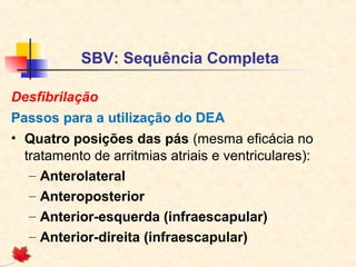 SBV: Sequência Completa
Desfibrilação
Passos para a utilização do DEA
• Quatro posições das pás (mesma eficácia no
tratamento de arritmias atriais e ventriculares):
– Anterolateral
– Anteroposterior
– Anterior-esquerda (infraescapular)
– Anterior-direita (infraescapular)

 