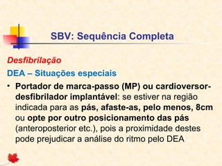 SBV: Sequência Completa
Desfibrilação
DEA – Situações especiais
• Portador de marca-passo (MP) ou cardioversordesfibrilador implantável: se estiver na região
indicada para as pás, afaste-as, pelo menos, 8cm
ou opte por outro posicionamento das pás
(anteroposterior etc.), pois a proximidade destes
pode prejudicar a análise do ritmo pelo DEA

 