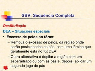 SBV: Sequência Completa
Desfibrilação
DEA – Situações especiais
• Excesso de pelos no tórax:
– Remova o excesso de pelos, da região onde
serão posicionadas as pás, com uma lâmina que
geralmente está no Kit DEA
– Outra alternativa é depilar a região com um
esparadrapo ou com as pás e, depois, aplicar um
segundo jogo de pás

 