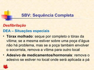 SBV: Sequência Completa
Desfibrilação
DEA – Situações especiais
• Tórax molhado: seque por completo o tórax da
vítima; se a mesma estiver sobre uma poça d’água
não há problema, mas se a poça também envolver
o socorrista, remova a vítima para outro local
• Adesivo de medicamentos/hormonais: remova o
adesivo se estiver no local onde será aplicada a pá

 