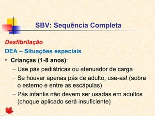 SBV: Sequência Completa
Desfibrilação
DEA – Situações especiais
• Crianças (1-8 anos):
– Use pás pediátricas ou atenuador de carga
– Se houver apenas pás de adulto, use-as! (sobre
o esterno e entre as escápulas)
– Pás infantis não devem ser usadas em adultos
(choque aplicado será insuficiente)

 