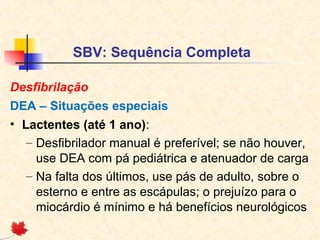SBV: Sequência Completa
Desfibrilação
DEA – Situações especiais
• Lactentes (até 1 ano):
– Desfibrilador manual é preferível; se não houver,
use DEA com pá pediátrica e atenuador de carga
– Na falta dos últimos, use pás de adulto, sobre o
esterno e entre as escápulas; o prejuízo para o
miocárdio é mínimo e há benefícios neurológicos

 