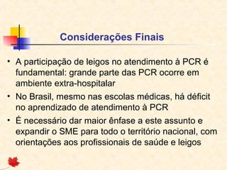 Considerações Finais
• A participação de leigos no atendimento à PCR é
fundamental: grande parte das PCR ocorre em
ambiente extra-hospitalar
• No Brasil, mesmo nas escolas médicas, há déficit
no aprendizado de atendimento à PCR
• É necessário dar maior ênfase a este assunto e
expandir o SME para todo o território nacional, com
orientações aos profissionais de saúde e leigos

 