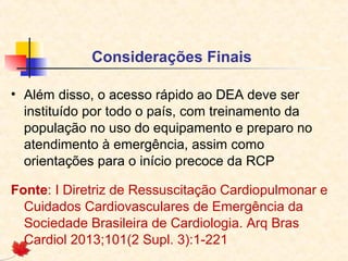 Considerações Finais
• Além disso, o acesso rápido ao DEA deve ser
instituído por todo o país, com treinamento da
população no uso do equipamento e preparo no
atendimento à emergência, assim como
orientações para o início precoce da RCP
Fonte: I Diretriz de Ressuscitação Cardiopulmonar e
Cuidados Cardiovasculares de Emergência da
Sociedade Brasileira de Cardiologia. Arq Bras
Cardiol 2013;101(2 Supl. 3):1-221

 