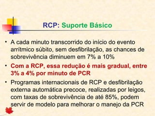 RCP: Suporte Básico
• A cada minuto transcorrido do início do evento
arrítmico súbito, sem desfibrilação, as chances de
sobrevivência diminuem em 7% a 10%
• Com a RCP, essa redução é mais gradual, entre
3% a 4% por minuto de PCR
• Programas internacionais de RCP e desfibrilação
externa automática precoce, realizadas por leigos,
com taxas de sobrevivência de até 85%, podem
servir de modelo para melhorar o manejo da PCR

 