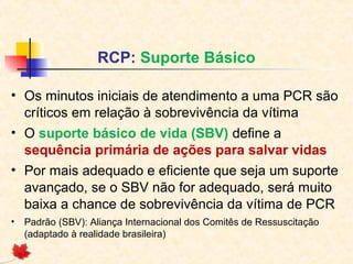 RCP: Suporte Básico
• Os minutos iniciais de atendimento a uma PCR são
críticos em relação à sobrevivência da vítima
• O suporte básico de vida (SBV) define a
sequência primária de ações para salvar vidas
• Por mais adequado e eficiente que seja um suporte
avançado, se o SBV não for adequado, será muito
baixa a chance de sobrevivência da vítima de PCR
•

Padrão (SBV): Aliança Internacional dos Comitês de Ressuscitação
(adaptado à realidade brasileira)

 