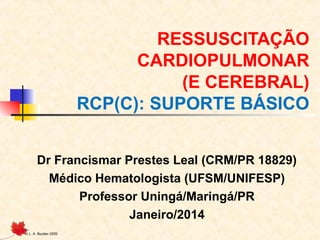 RESSUSCITAÇÃO
CARDIOPULMONAR
(E CEREBRAL)
RCP(C): SUPORTE BÁSICO
Dr Francismar Prestes Leal (CRM/PR 18829)
Médico Hematologista (UFSM/UNIFESP)
Professor Uningá/Maringá/PR
Janeiro/2014
© L. A. Burden 2005

 