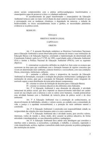 atores sociais comprometidos com a prática político-pedagógica transformadora e
emancipatória capaz de promover a ética e a cidadania ambiental;
O reconhecimento do papel transformador e emancipatório da Educação
Ambiental torna-se cada vez mais visível diante do atual contexto nacional e mundial em que
a preocupação com as mudanças climáticas, a degradação da natureza, a redução da
biodiversidade, os riscos socioambientais locais e globais, as necessidades planetárias
evidencia-se na prática social,
RESOLVE:
TÍTULO I
OBJETO E MARCO LEGAL
CAPÍTULO I
OBJETO
Art. 1º A presente Resolução estabelece as Diretrizes Curriculares Nacionais
para a Educação Ambiental a serem observadas pelos sistemas de ensino e suas instituições de
Educação Básica e de Educação Superior, orientando a implementação do determinado pela
Constituição Federal e pela Lei nº 9.795, de 1999, a qual dispõe sobre a Educação Ambiental
(EA) e institui a Política Nacional de Educação Ambiental (PNEA), com os seguintes
objetivos:
I - sistematizar os preceitos definidos na citada Lei, bem como os avanços que
ocorreram na área para que contribuam com a formação humana de sujeitos concretos que
vivem em determinado meio ambiente, contexto histórico e sociocultural, com suas condições
físicas, emocionais, intelectuais, culturais;
II - estimular a reflexão crítica e propositiva da inserção da Educação
Ambiental na formulação, execução e avaliação dos projetos institucionais e pedagógicos das
instituições de ensino, para que a concepção de Educação Ambiental como integrante do
currículo supere a mera distribuição do tema pelos demais componentes;
III - orientar os cursos de formação de docentes para a Educação Básica;
IV - orientar os sistemas educativos dos diferentes entes federados.
Art. 2º A Educação Ambiental é uma dimensão da educação, é atividade
intencional da prática social, que deve imprimir ao desenvolvimento individual um caráter
social em sua relação com a natureza e com os outros seres humanos, visando potencializar
essa atividade humana com a finalidade de torná-la plena de prática social e de ética
ambiental.
Art. 3º A Educação Ambiental visa à construção de conhecimentos, ao
desenvolvimento de habilidades, atitudes e valores sociais, ao cuidado com a comunidade de
vida, a justiça e a equidade socioambiental, e a proteção do meio ambiente natural e
construído.
Art. 4º A Educação Ambiental é construída com responsabilidade cidadã, na
reciprocidade das relações dos seres humanos entre si e com a natureza.
Art. 5º A Educação Ambiental não é atividade neutra, pois envolve valores,
interesses, visões de mundo e, desse modo, deve assumir na prática educativa, de forma
articulada e interdependente, as suas dimensões política e pedagógica.
Art. 6º A Educação Ambiental deve adotar uma abordagem que considere a
interface entre a natureza, a sociocultura, a produção, o trabalho, o consumo, superando a
visão despolitizada, acrítica, ingênua e naturalista ainda muito presente na prática pedagógica
das instituições de ensino.
2
 