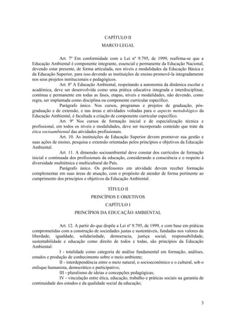CAPÍTULO II
MARCO LEGAL
Art. 7º Em conformidade com a Lei nº 9.795, de 1999, reafirma-se que a
Educação Ambiental é componente integrante, essencial e permanente da Educação Nacional,
devendo estar presente, de forma articulada, nos níveis e modalidades da Educação Básica e
da Educação Superior, para isso devendo as instituições de ensino promovê-la integradamente
nos seus projetos institucionais e pedagógicos.
Art. 8º A Educação Ambiental, respeitando a autonomia da dinâmica escolar e
acadêmica, deve ser desenvolvida como uma prática educativa integrada e interdisciplinar,
contínua e permanente em todas as fases, etapas, níveis e modalidades, não devendo, como
regra, ser implantada como disciplina ou componente curricular específico.
Parágrafo único. Nos cursos, programas e projetos de graduação, pós-
graduação e de extensão, e nas áreas e atividades voltadas para o aspecto metodológico da
Educação Ambiental, é facultada a criação de componente curricular específico.
Art. 9º Nos cursos de formação inicial e de especialização técnica e
profissional, em todos os níveis e modalidades, deve ser incorporado conteúdo que trate da
ética socioambiental das atividades profissionais.
Art. 10. As instituições de Educação Superior devem promover sua gestão e
suas ações de ensino, pesquisa e extensão orientadas pelos princípios e objetivos da Educação
Ambiental.
Art. 11. A dimensão socioambiental deve constar dos currículos de formação
inicial e continuada dos profissionais da educação, considerando a consciência e o respeito à
diversidade multiétnica e multicultural do País.
Parágrafo único. Os professores em atividade devem receber formação
complementar em suas áreas de atuação, com o propósito de atender de forma pertinente ao
cumprimento dos princípios e objetivos da Educação Ambiental.
TÍTULO II
PRINCÍPIOS E OBJETIVOS
CAPÍTULO I
PRINCÍPIOS DA EDUCAÇÃO AMBIENTAL
Art. 12. A partir do que dispõe a Lei nº 9.795, de 1999, e com base em práticas
comprometidas com a construção de sociedades justas e sustentáveis, fundadas nos valores da
liberdade, igualdade, solidariedade, democracia, justiça social, responsabilidade,
sustentabilidade e educação como direito de todos e todas, são princípios da Educação
Ambiental:
I - totalidade como categoria de análise fundamental em formação, análises,
estudos e produção de conhecimento sobre o meio ambiente;
II - interdependência entre o meio natural, o socioeconômico e o cultural, sob o
enfoque humanista, democrático e participativo;
III - pluralismo de ideias e concepções pedagógicas;
IV - vinculação entre ética, educação, trabalho e práticas sociais na garantia de
continuidade dos estudos e da qualidade social da educação;
3
 