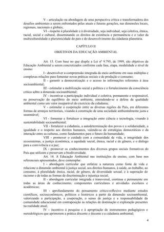 V - articulação na abordagem de uma perspectiva crítica e transformadora dos
desafios ambientais a serem enfrentados pelas atuais e futuras gerações, nas dimensões locais,
regionais, nacionais e globais;
VI - respeito à pluralidade e à diversidade, seja individual, seja coletiva, étnica,
racial, social e cultural, disseminando os direitos de existência e permanência e o valor da
multiculturalidade e plurietnicidade do país e do desenvolvimento da cidadania planetária.
CAPÍTULO II
OBJETIVOS DA EDUCAÇÃO AMBIENTAL
Art. 13. Com base no que dispõe a Lei nº 9.795, de 1999, são objetivos da
Educação Ambiental a serem concretizados conforme cada fase, etapa, modalidade e nível de
ensino:
I - desenvolver a compreensão integrada do meio ambiente em suas múltiplas e
complexas relações para fomentar novas práticas sociais e de produção e consumo;
II - garantir a democratização e o acesso às informações referentes à área
socioambiental;
III - estimular a mobilização social e política e o fortalecimento da consciência
crítica sobre a dimensão socioambiental;
IV - incentivar a participação individual e coletiva, permanente e responsável,
na preservação do equilíbrio do meio ambiente, entendendo-se a defesa da qualidade
ambiental como um valor inseparável do exercício da cidadania;
V - estimular a cooperação entre as diversas regiões do País, em diferentes
formas de arranjos territoriais, visando à construção de uma sociedade ambientalmente justa e
sustentável;
VI - fomentar e fortalecer a integração entre ciência e tecnologia, visando à
sustentabilidade socioambiental;
VII - fortalecer a cidadania, a autodeterminação dos povos e a solidariedade, a
igualdade e o respeito aos direitos humanos, valendo-se de estratégias democráticas e da
interação entre as culturas, como fundamentos para o futuro da humanidade;
VIII - promover o cuidado com a comunidade de vida, a integridade dos
ecossistemas, a justiça econômica, a equidade social, étnica, racial e de gênero, e o diálogo
para a convivência e a paz;
IX - promover os conhecimentos dos diversos grupos sociais formativos do
País que utilizam e preservam a biodiversidade.
Art. 14. A Educação Ambiental nas instituições de ensino, com base nos
referenciais apresentados, deve contemplar:
I - abordagem curricular que enfatize a natureza como fonte de vida e
relacione a dimensão ambiental à justiça social, aos direitos humanos, à saúde, ao trabalho, ao
consumo, à pluralidade étnica, racial, de gênero, de diversidade sexual, e à superação do
racismo e de todas as formas de discriminação e injustiça social;
II - abordagem curricular integrada e transversal, contínua e permanente em
todas as áreas de conhecimento, componentes curriculares e atividades escolares e
acadêmicas;
III - aprofundamento do pensamento crítico-reflexivo mediante estudos
científicos, socioeconômicos, políticos e históricos a partir da dimensão socioambiental,
valorizando a participação, a cooperação, o senso de justiça e a responsabilidade da
comunidade educacional em contraposição às relações de dominação e exploração presentes
na realidade atual;
IV - incentivo à pesquisa e à apropriação de instrumentos pedagógicos e
metodológicos que aprimorem a prática discente e docente e a cidadania ambiental;
4
 