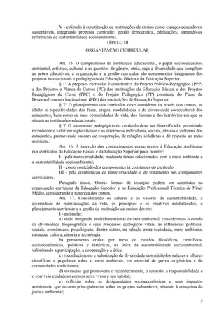V - estímulo à constituição de instituições de ensino como espaços educadores
sustentáveis, integrando proposta curricular, gestão democrática, edificações, tornando-as
referências de sustentabilidade socioambiental.
TÍTULO III
ORGANIZAÇÃO CURRICULAR
Art. 15. O compromisso da instituição educacional, o papel socioeducativo,
ambiental, artístico, cultural e as questões de gênero, etnia, raça e diversidade que compõem
as ações educativas, a organização e a gestão curricular são componentes integrantes dos
projetos institucionais e pedagógicos da Educação Básica e da Educação Superior.
§ 1º A proposta curricular é constitutiva do Projeto Político-Pedagógico (PPP)
e dos Projetos e Planos de Cursos (PC) das instituições de Educação Básica, e dos Projetos
Pedagógicos de Curso (PPC) e do Projeto Pedagógico (PP) constante do Plano de
Desenvolvimento Institucional (PDI) das instituições de Educação Superior.
§ 2º O planejamento dos currículos deve considerar os níveis dos cursos, as
idades e especificidades das fases, etapas, modalidades e da diversidade sociocultural dos
estudantes, bem como de suas comunidades de vida, dos biomas e dos territórios em que se
situam as instituições educacionais.
§ 3º O tratamento pedagógico do currículo deve ser diversificado, permitindo
reconhecer e valorizar a pluralidade e as diferenças individuais, sociais, étnicas e culturais dos
estudantes, promovendo valores de cooperação, de relações solidárias e de respeito ao meio
ambiente.
Art. 16. A inserção dos conhecimentos concernentes à Educação Ambiental
nos currículos da Educação Básica e da Educação Superior pode ocorrer:
I - pela transversalidade, mediante temas relacionados com o meio ambiente e
a sustentabilidade socioambiental;
II - como conteúdo dos componentes já constantes do currículo;
III - pela combinação de transversalidade e de tratamento nos componentes
curriculares.
Parágrafo único. Outras formas de inserção podem ser admitidas na
organização curricular da Educação Superior e na Educação Profissional Técnica de Nível
Médio, considerando a natureza dos cursos.
Art. 17. Considerando os saberes e os valores da sustentabilidade, a
diversidade de manifestações da vida, os princípios e os objetivos estabelecidos, o
planejamento curricular e a gestão da instituição de ensino devem:
I - estimular:
a) visão integrada, multidimensional da área ambiental, considerando o estudo
da diversidade biogeográfica e seus processos ecológicos vitais, as influências políticas,
sociais, econômicas, psicológicas, dentre outras, na relação entre sociedade, meio ambiente,
natureza, cultura, ciência e tecnologia;
b) pensamento crítico por meio de estudos filosóficos, científicos,
socioeconômicos, políticos e históricos, na ótica da sustentabilidade socioambiental,
valorizando a participação, a cooperação e a ética;
c) reconhecimento e valorização da diversidade dos múltiplos saberes e olhares
científicos e populares sobre o meio ambiente, em especial de povos originários e de
comunidades tradicionais;
d) vivências que promovam o reconhecimento, o respeito, a responsabilidade e
o convívio cuidadoso com os seres vivos e seu habitat;
e) reflexão sobre as desigualdades socioeconômicas e seus impactos
ambientais, que recaem principalmente sobre os grupos vulneráveis, visando à conquista da
justiça ambiental;
5
 
