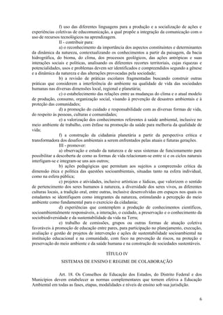 f) uso das diferentes linguagens para a produção e a socialização de ações e
experiências coletivas de educomunicação, a qual propõe a integração da comunicação com o
uso de recursos tecnológicos na aprendizagem.
II - contribuir para:
a) o reconhecimento da importância dos aspectos constituintes e determinantes
da dinâmica da natureza, contextualizando os conhecimentos a partir da paisagem, da bacia
hidrográfica, do bioma, do clima, dos processos geológicos, das ações antrópicas e suas
interações sociais e políticas, analisando os diferentes recortes territoriais, cujas riquezas e
potencialidades, usos e problemas devem ser identificados e compreendidos segundo a gênese
e a dinâmica da natureza e das alterações provocadas pela sociedade;
b) a revisão de práticas escolares fragmentadas buscando construir outras
práticas que considerem a interferência do ambiente na qualidade de vida das sociedades
humanas nas diversas dimensões local, regional e planetária;
c) o estabelecimento das relações entre as mudanças do clima e o atual modelo
de produção, consumo, organização social, visando à prevenção de desastres ambientais e à
proteção das comunidades;
d) a promoção do cuidado e responsabilidade com as diversas formas de vida,
do respeito às pessoas, culturas e comunidades;
e) a valorização dos conhecimentos referentes à saúde ambiental, inclusive no
meio ambiente de trabalho, com ênfase na promoção da saúde para melhoria da qualidade de
vida;
f) a construção da cidadania planetária a partir da perspectiva crítica e
transformadora dos desafios ambientais a serem enfrentados pelas atuais e futuras gerações.
III - promover:
a) observação e estudo da natureza e de seus sistemas de funcionamento para
possibilitar a descoberta de como as formas de vida relacionam-se entre si e os ciclos naturais
interligam-se e integram-se uns aos outros;
b) ações pedagógicas que permitam aos sujeitos a compreensão crítica da
dimensão ética e política das questões socioambientais, situadas tanto na esfera individual,
como na esfera pública;
c) projetos e atividades, inclusive artísticas e lúdicas, que valorizem o sentido
de pertencimento dos seres humanos à natureza, a diversidade dos seres vivos, as diferentes
culturas locais, a tradição oral, entre outras, inclusive desenvolvidas em espaços nos quais os
estudantes se identifiquem como integrantes da natureza, estimulando a percepção do meio
ambiente como fundamental para o exercício da cidadania;
d) experiências que contemplem a produção de conhecimentos científicos,
socioambientalmente responsáveis, a interação, o cuidado, a preservação e o conhecimento da
sociobiodiversidade e da sustentabilidade da vida na Terra;
e) trabalho de comissões, grupos ou outras formas de atuação coletiva
favoráveis à promoção de educação entre pares, para participação no planejamento, execução,
avaliação e gestão de projetos de intervenção e ações de sustentabilidade socioambiental na
instituição educacional e na comunidade, com foco na prevenção de riscos, na proteção e
preservação do meio ambiente e da saúde humana e na construção de sociedades sustentáveis.
TÍTULO IV
SISTEMAS DE ENSINO E REGIME DE COLABORAÇÃO
Art. 18. Os Conselhos de Educação dos Estados, do Distrito Federal e dos
Municípios devem estabelecer as normas complementares que tornem efetiva a Educação
Ambiental em todas as fases, etapas, modalidades e níveis de ensino sob sua jurisdição.
6
 