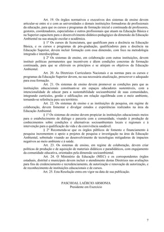 Art. 19. Os órgãos normativos e executivos dos sistemas de ensino devem
articular-se entre si e com as universidades e demais instituições formadoras de profissionais
da educação, para que os cursos e programas de formação inicial e continuada de professores,
gestores, coordenadores, especialistas e outros profissionais que atuam na Educação Básica e
na Superior capacitem para o desenvolvimento didático-pedagógico da dimensão da Educação
Ambiental na sua atuação escolar e acadêmica.
§ 1º Os cursos de licenciatura, que qualificam para a docência na Educação
Básica, e os cursos e programas de pós-graduação, qualificadores para a docência na
Educação Superior, devem incluir formação com essa dimensão, com foco na metodologia
integrada e interdisciplinar.
§ 2º Os sistemas de ensino, em colaboração com outras instituições, devem
instituir políticas permanentes que incentivem e dêem condições concretas de formação
continuada, para que se efetivem os princípios e se atinjam os objetivos da Educação
Ambiental.
Art. 20. As Diretrizes Curriculares Nacionais e as normas para os cursos e
programas da Educação Superior devem, na sua necessária atualização, prescrever o adequado
para essa formação.
Art. 21. Os sistemas de ensino devem promover as condições para que as
instituições educacionais constituam-se em espaços educadores sustentáveis, com a
intencionalidade de educar para a sustentabilidade socioambiental de suas comunidades,
integrando currículos, gestão e edificações em relação equilibrada com o meio ambiente,
tornando-se referência para seu território.
Art. 22. Os sistemas de ensino e as instituições de pesquisa, em regime de
colaboração, devem fomentar e divulgar estudos e experiências realizados na área da
Educação Ambiental.
§ 1º Os sistemas de ensino devem propiciar às instituições educacionais meios
para o estabelecimento de diálogo e parceria com a comunidade, visando à produção de
conhecimentos sobre condições e alternativas socioambientais locais e regionais e à
intervenção para a qualificação da vida e da convivência saudável.
§ 2º Recomenda-se que os órgãos públicos de fomento e financiamento à
pesquisa incrementem o apoio a projetos de pesquisa e investigação na área da Educação
Ambiental, sobretudo visando ao desenvolvimento de tecnologias mitigadoras de impactos
negativos ao meio ambiente e à saúde.
Art. 23. Os sistemas de ensino, em regime de colaboração, devem criar
políticas de produção e de aquisição de materiais didáticos e paradidáticos, com engajamento
da comunidade educativa, orientados pela dimensão socioambiental.
Art. 24. O Ministério da Educação (MEC) e os correspondentes órgãos
estaduais, distrital e municipais devem incluir o atendimento destas Diretrizes nas avaliações
para fins de credenciamento e recredenciamento, de autorização e renovação de autorização, e
de reconhecimento de instituições educacionais e de cursos.
Art. 25. Esta Resolução entra em vigor na data de sua publicação.
PASCHOAL LAÉRCIO ARMONIA
Presidente em Exercício
7
 