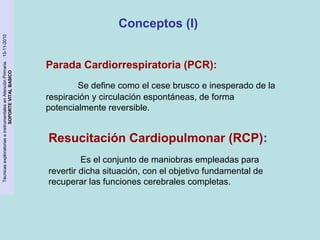 Técnicas exploratorias e instrumentales en Atención Primaria. 15-11-2010 
SOPORTE VITAL BASICO 
Conceptos (I) 
Parada Cardiorrespiratoria (PCR): 
Se define como el cese brusco e inesperado de la 
respiración y circulación espontáneas, de forma 
potencialmente reversible. 
Resucitación Cardiopulmonar (RCP): 
Es el conjunto de maniobras empleadas para 
revertir dicha situación, con el objetivo fundamental de 
recuperar las funciones cerebrales completas. 
 