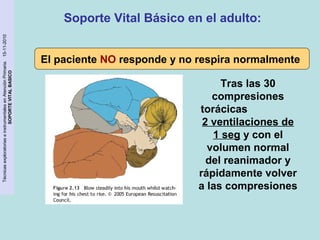 Técnicas exploratorias e instrumentales en Atención Primaria. 15-11-2010 
SOPORTE VITAL BASICO 
Soporte Vital Básico en el adulto: 
El paciente NO responde y no respira normalmente 
Tras las 30 
compresiones 
torácicas 
2 ventilaciones de 
1 seg y con el 
volumen normal 
del reanimador y 
rápidamente volver 
a las compresiones 
 