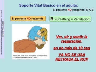 Técnicas exploratorias e instrumentales en Atención Primaria. 15-11-2010 
SOPORTE VITAL BASICO 
Soporte Vital Básico en el adulto: 
El paciente NO responde 
El paciente NO responde: C-A-B 
B (Breathing = Ventilación) 
VVeerr,, ooiirr yy sseennttiirr llaa 
rreessppiirraacciióónn 
eenn nnoo mmááss ddee 1100 sseegg 
YYAA NNOO SSEE UUSSAA 
RREETTRRAASSAA EELL RRCCPP 
 