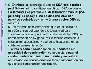 Técnicas exploratorias e instrumentales en Atención Primaria. 15-11-2010 
SOPORTE VITAL BASICO 
• 5- En niños se aconseja el uso de DEA con parches 
pediátricos, si no se disponen utilizar DEA de adulto. 
En lactantes es preferible el desfibrilador manual (2-4 
julios/kg de peso); si no se dispone DEA con 
parches pediátricos y como última opción DEA de 
adultos. 
6-Las mismas consideraciones que en el adulto en 
relación al uso del capnógrafo (para medida y 
visualización de los parámetros básicos de la CO2), la 
adminsitración de oxígeno tras la recuperación de la 
circulación espontánea y uso de la hipotermia en los 
cuidados posreanimación. 
7-Otras recomendaciones: en los neonatos sin 
necesidad de reanimación, se aconseja pinzar el 
cordón umbilical pasado un minuto y no realizar 
aspiración de secreciones de forma sistemática sin 
que exista compromiso respiratorio. 
