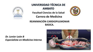 REANIMACIÓN CARDIOPULMONAR
BASICA.
Facultad Ciencias de la Salud
Carrera de Medicina
Dr. Lenier León B
Especialista en Medicina Interna.
 