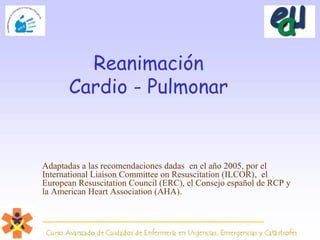 Reanimación
Cardio - Pulmonar
Adaptadas a las recomendaciones dadas en el año 2005, por el
International Liaison Committee on Resuscitation (ILCOR), el
European Resuscitation Council (ERC), el Consejo español de RCP y
la American Heart Association (AHA).
 