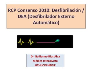 RCP Consenso 2010: Desfibrilación /DEA (Desfibrilador Externo Automático) Dr. Guillermo Ríos Alva Médico Intensivista UCI-UCIN HBVLE 