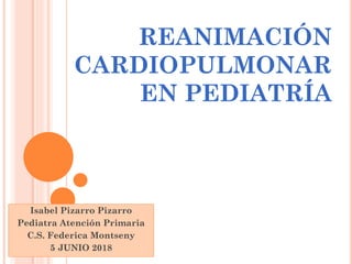 REANIMACIÓN
CARDIOPULMONAR
EN PEDIATRÍA
Isabel Pizarro Pizarro
Pediatra Atención Primaria
C.S. Federica Montseny
5 JUNIO 2018
 