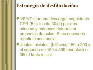 Estrategia de desfibrilación:

VF/VT: dar una descarga, seguida de
 CPR (5 ciclos de 30x2) por dos
 minutos y entonces determinar
 presencia de pulso. Si es necesario
 repetir la secuencia.
Joules Iniciales: (bifásico) 150 a 200 y
 el segundo de 150 a 360 monofásico:
 360 J tanto inicial
 