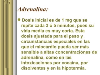 Adrenalina:
Dosis inicial es de 1 mg que se
 repite cada 3 ó 5 minutos, pues su
 vida media es muy corta. Esta
 dosis ajustada para el peso y
 circunstancias especiales en las
 que el miocardio pueda ser más
 sensible a altas concentraciones de
 adrenalina, como en las
 intoxicaciones por cocaína, por
 disolventes y en la hipotermia.
 