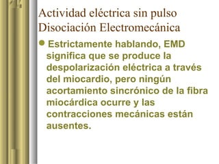 Actividad eléctrica sin pulso
Disociación Electromecánica
Estrictamente hablando, EMD
 significa que se produce la
 despolarización eléctrica a través
 del miocardio, pero ningún
 acortamiento sincrónico de la fibra
 miocárdica ocurre y las
 contracciones mecánicas están
 ausentes.
 