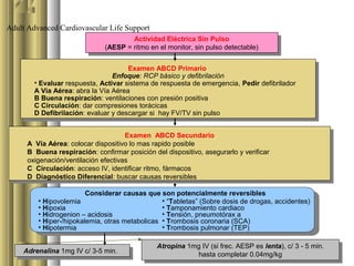 Adult Advanced Cardiovascular Life Support
                                       Actividad Eléctrica Sin Pulso
                                         Actividad Eléctrica Sin Pulso
                               (AESP ==ritmo en el monitor, sin pulso detectable)
                                (AESP ritmo en el monitor, sin pulso detectable)

                                       Examen ABCD Primario
                                        Examen ABCD Primario
                                  Enfoque: RCP básico yydefibrilación
                                   Enfoque: RCP básico defibrilación
        • •Evaluar respuesta, Activar sistema de respuesta de emergencia, Pedir defibrilador
            Evaluar respuesta, Activar sistema de respuesta de emergencia, Pedir defibrilador
        A Vía Aérea: abra la Vía Aérea
          A Vía Aérea: abra la Vía Aérea
        B Buena respiración: ventilaciones con presión positiva
          B Buena respiración: ventilaciones con presión positiva
        C Circulación: dar compresiones torácicas
          C Circulación: dar compresiones torácicas
        D Defibrilación: evaluar yydescargar si hay FV/TV sin pulso
          D Defibrilación: evaluar descargar si hay FV/TV sin pulso

                                      Examen ABCD Secundario
                                        Examen ABCD Secundario
      A Vía Aérea: colocar dispositivo lo mas rapido posible
       A Vía Aérea: colocar dispositivo lo mas rapido posible
      B Buena respiración: confirmar posición del dispositivo, asegurarlo yyverificar
       B Buena respiración: confirmar posición del dispositivo, asegurarlo verificar
      oxigenación/ventilación efectivas
       oxigenación/ventilación efectivas
      C Circulación: acceso IV, identificar ritmo, fármacos
       C Circulación: acceso IV, identificar ritmo, fármacos
      D Diagnóstico Diferencial: buscar causas reversibles
       D Diagnóstico Diferencial: buscar causas reversibles
                         Considerar causas que son potencialmente reversibles
         • Hipovolemia                           • “Tabletas” (Sobre dosis de drogas, accidentes)
         • Hipoxia                               • Tamponamiento cardiaco
         • Hidrogenion – acidosis                • Tensión, pneumotórax a
         • Hiper-/hipokalemia, otras metabolicas • Trombosis coronaria (SCA)
         • Hipotermia                            • Trombosis pulmonar (TEP)

                                               Atropina 1mg IV (si frec. AESP es lenta), c/ 33- -55min.
                                                Atropina 1mg IV (si frec. AESP es lenta), c/        min.
     Adrenalina 1mg IV c/ 3-5 min.
      Adrenalina 1mg IV c/ 3-5 min.                        hasta completar 0.04mg/kg
                                                            hasta completar 0.04mg/kg
 