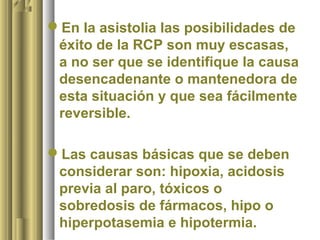 En la asistolia las posibilidades de
 éxito de la RCP son muy escasas,
 a no ser que se identifique la causa
 desencadenante o mantenedora de
 esta situación y que sea fácilmente
 reversible.

Las causas básicas que se deben
 considerar son: hipoxia, acidosis
 previa al paro, tóxicos o
 sobredosis de fármacos, hipo o
 hiperpotasemia e hipotermia.
 