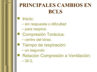 PRINCIPALES CAMBIOS EN
          BCLS
 Inicio:
  – sin respuesta o dificultad
  – para respirar.
 Compresión Torácica:
  – centro del tórax.
 Tiempo de respiración:
  – un segundo
 Relación Compresión a Ventilación:
  – 30:2,
 