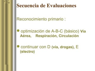 Secuencia de Evaluaciones

Reconocimiento primario :

optimización de A-B-C (básico) Vía
 Aérea,      Respiración, Circulación

continuar con D (vía, drogas), E
 (electro)
 