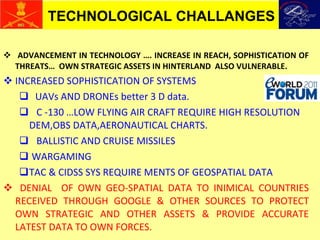 ADVANCEMENT IN TECHNOLOGY …. INCREASE IN REACH, SOPHISTICATION OF THREATS…  OWN STRATEGIC ASSETS IN HINTERLAND  ALSO VULNERABLE. INCREASED SOPHISTICATION OF SYSTEMS UAVs AND DRONEs better 3 D data. C -130 …LOW FLYING AIR CRAFT REQUIRE HIGH RESOLUTION DEM,OBS DATA,AERONAUTICAL CHARTS. BALLISTIC AND CRUISE MISSILES WARGAMING  TAC & CIDSS SYS REQUIRE MENTS OF GEOSPATIAL DATA DENIAL  OF OWN GEO-SPATIAL DATA TO INIMICAL COUNTRIES RECEIVED THROUGH GOOGLE & OTHER SOURCES TO PROTECT OWN STRATEGIC AND OTHER ASSETS & PROVIDE ACCURATE LATEST DATA TO OWN FORCES. TECHNOLOGICAL CHALLANGES 