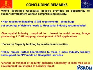 CONCLUDING REMARKS NMP& liberalized Geospatial policies provides an opportunity to support development without compromising security. High resolution Mapping  & GIS requirements  being huge  out sourcing  of defence needs to Geospatial Industry recommended. Geo spatial Industry  required to  invest in aerial survey, Image processing, LiDAR mapping, development of GIS applications . Focus on Capacity building by academia/universities . Policy require further liberalization to make it more Industry friendly and support on PPP mode on Geospatial  services. Change in mindset of security agencies necessary to look map as a development tool instead of security threat.  