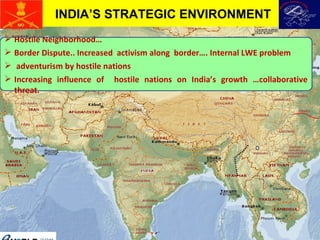 Hostile Neighborhood… Border Dispute.. Increased  activism along  border…. Internal LWE problem adventurism by hostile nations Increasing influence of  hostile nations on India’s growth …collaborative threat.  INDIA’S STRATEGIC ENVIRONMENT 