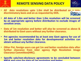REMOTE SENSING DATA POLICY All  data resolutions upto 1.0m shall be distributed on a non-discriminatory basis and on as requested by DOS. All data of 1.0m and better than 1.0m resolution will be screened by an appropriate agency before distribution to exclude images of sensitive areas. Data of 1m resolution and better will also be screened as above & distributed to Govt users without any further clearance. Pvt agencies recommended by at least one Govt agency for use of 1m and better resolution data for developmental activities can obtain without any further clearance. Other Pvt, foreign users can get 1m and better resolution data after further clearance from inter agency High Resolution Image Clearance Committee(HRC). Specific sale/non-disclosure agreements to be concluded between NRSA and users for data of 1m resolution and better.  