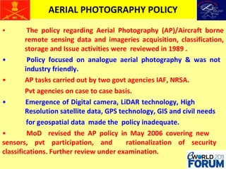 AERIAL PHOTOGRAPHY POLICY The policy regarding Aerial Photography (AP)/Aircraft borne  remote sensing data and imageries acquisition, classification,  storage and Issue activities were  reviewed in 1989 . Policy focused on analogue aerial photography & was not  industry friendly. AP tasks carried out by two govt agencies IAF, NRSA.  Pvt agencies on case to case basis. Emergence of Digital camera, LiDAR technology, High  Resolution satellite data, GPS technology, GIS and civil needs for geospatial data  made the  policy inadequate. MoD  revised the AP policy in May 2006 covering new  sensors, pvt participation, and  rationalization of security  classifications. Further review under examination. 