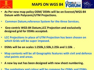 MAPS ON WGS 84 As Per new map policy OSM/ DSMs will be on Everest/WGS-84 Datum with Polyconic/UTM Projections. Common Datum,reference System for the three Services. Geo-centric WGS-84 Datum,LCC Projection and exclusively designed grid for DSMs accepted. LCC Projections in place of UTM Projection has been chosen on which Grids will be super imposed. DSMs will be on scales 1:250k,1:50k,1:25k and 1:10k  . Map contents will be all Geographic features with civil and defence vital points and areas. A new lay out has been designed with new sheet numbering. The symbology and colour will be common for OSMs and DSMs. 