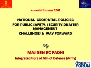 e world forum 2011 NATIONAL  GEOSPATIAL POLICIES: FOR PUBLIC SAFETY, SECURITY,DISASTER MANAGEMENT  CHALLENGES &  WAY FORWARD By MAJ GEN RC PADHI Integrated Hqrs of Min of Defence (Army) 