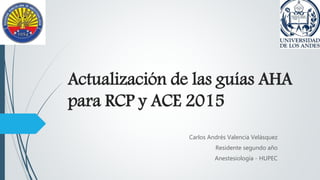 Actualización de las guías AHA
para RCP y ACE 2015
Carlos Andrés Valencia Velásquez
Residente segundo año
Anestesiología - HUPEC
 