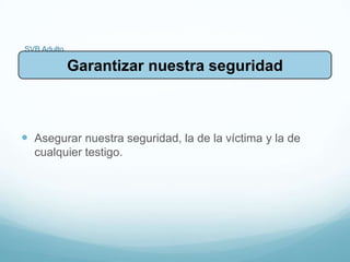 SVB Adulto
 Asegurar nuestra seguridad, la de la víctima y la de
cualquier testigo.
Garantizar nuestra seguridad
 