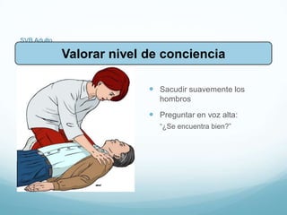 SVB Adulto
 Sacudir suavemente los
hombros
 Preguntar en voz alta:
“¿Se encuentra bien?”
Valorar nivel de conciencia
 