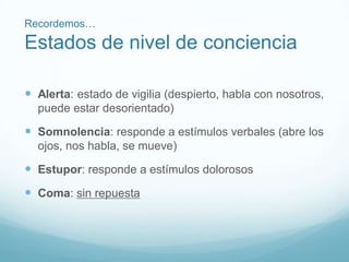 Recordemos…
Estados de nivel de conciencia
 Alerta: estado de vigilia (despierto, habla con nosotros,
puede estar desorientado)
 Somnolencia: responde a estímulos verbales (abre los
ojos, nos habla, se mueve)
 Estupor: responde a estímulos dolorosos
 Coma: sin repuesta
 