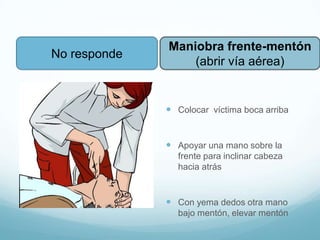 SVB Adulto
 Colocar víctima boca arriba
 Apoyar una mano sobre la
frente para inclinar cabeza
hacia atrás
 Con yema dedos otra mano
bajo mentón, elevar mentón
Maniobra frente-mentón
(abrir vía aérea)
No responde
 