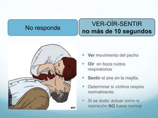 No responde
 Ver movimiento del pecho
 Oir en boca ruidos
respiratorios
 Sentir el aire en la mejilla.
 Determinar si víctima respira
normalmente.
 Si se duda: actuar como si
repiración NO fuese normal
VER-OÍR-SENTIR
no más de 10 segundos
 