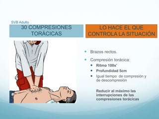 SVB Adulto
30 COMPRESIONES
TORÁCICAS
LO HACE EL QUE
CONTROLA LA SITUACIÓN
 Brazos rectos.
 Compresión torácica:
 Ritmo 100x’
 Profundidad 5cm
 Igual tiempo de compresión y
de descompresión
Reducir al máximo las
interrupciones de las
compresiones torácicas
 